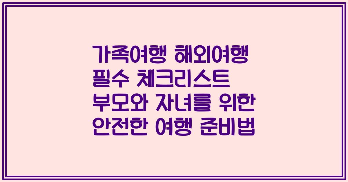 가족여행 해외여행 필수 체크리스트 부모와 자녀를 위한 안전한 여행 준비법