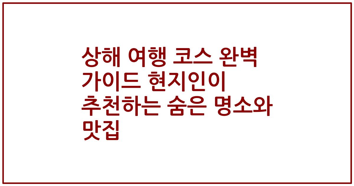 상해 여행 코스 완벽 가이드 현지인이 추천하는 숨은 명소와 맛집